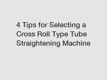 4 Tips for Selecting a Cross Roll Type Tube Straightening Machine