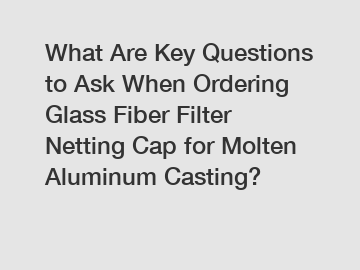 What Are Key Questions to Ask When Ordering Glass Fiber Filter Netting Cap for Molten Aluminum Casting?