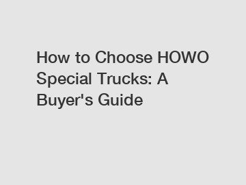 How to Choose HOWO Special Trucks: A Buyer's Guide How to Choose HOWO Special Trucks: A Buyer's Guide