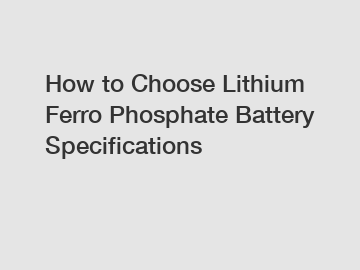 How to Choose Lithium Ferro Phosphate Battery Specifications