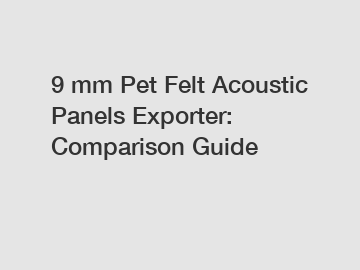 9 mm Pet Felt Acoustic Panels Exporter: Comparison Guide