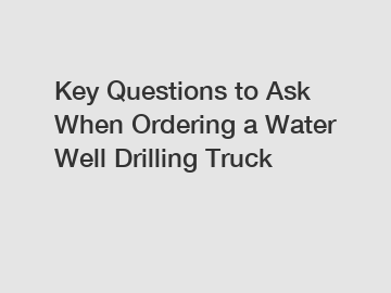 Key Questions to Ask When Ordering a Water Well Drilling Truck