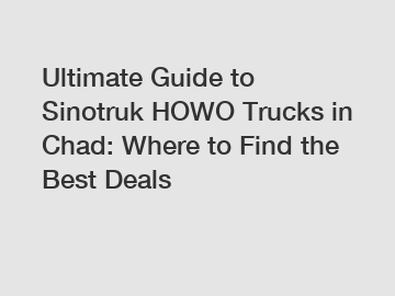 Ultimate Guide to Sinotruk HOWO Trucks in Chad: Where to Find the Best Deals