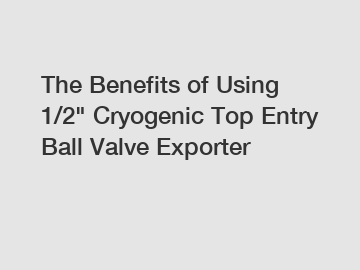 The Benefits of Using 1/2" Cryogenic Top Entry Ball Valve Exporter