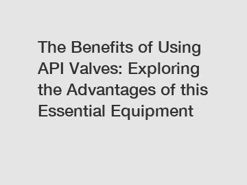 The Benefits of Using API Valves: Exploring the Advantages of this Essential Equipment