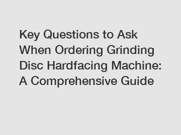 Key Questions to Ask When Ordering Grinding Disc Hardfacing Machine: A Comprehensive Guide