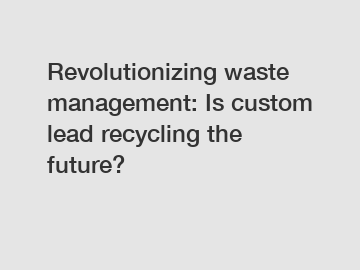 Revolutionizing waste management: Is custom lead recycling the future?