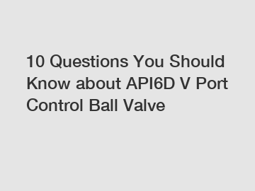 10 Questions You Should Know about API6D V Port Control Ball Valve