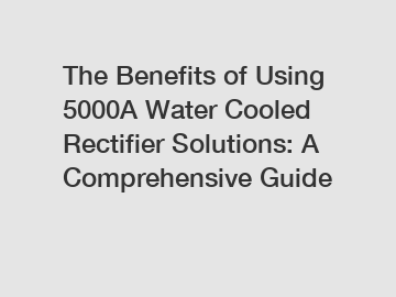 The Benefits of Using 5000A Water Cooled Rectifier Solutions: A Comprehensive Guide