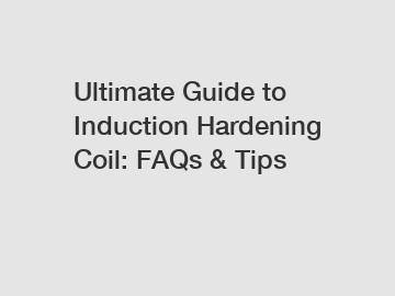 Ultimate Guide to Induction Hardening Coil: FAQs & Tips