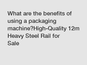 What are the benefits of using a packaging machine?High-Quality 12m Heavy Steel Rail for Sale