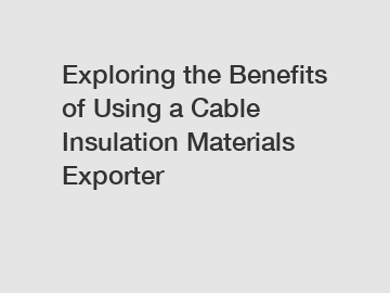 Exploring the Benefits of Using a Cable Insulation Materials Exporter