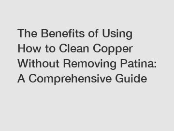 The Benefits of Using How to Clean Copper Without Removing Patina: A Comprehensive Guide