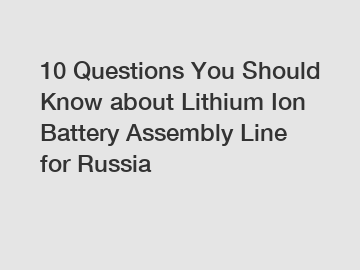 10 Questions You Should Know about Lithium Ion Battery Assembly Line for Russia