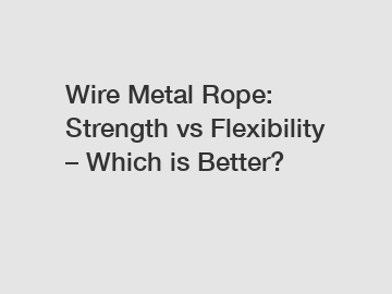 Wire Metal Rope: Strength vs Flexibility – Which is Better?