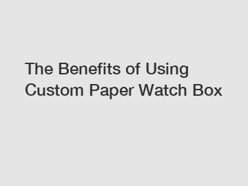 The Benefits of Using Custom Paper Watch Box