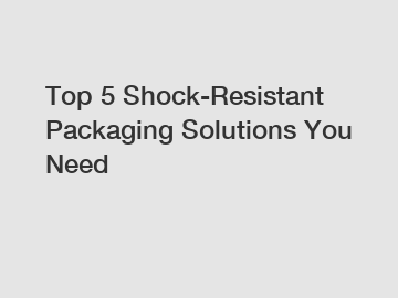 Top 5 Shock-Resistant Packaging Solutions You Need