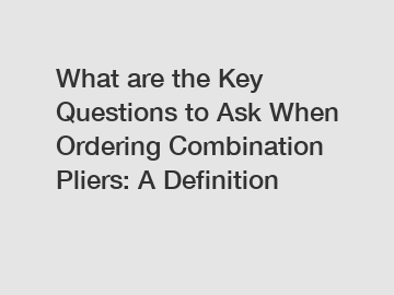 What are the Key Questions to Ask When Ordering Combination Pliers: A Definition