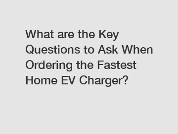 What are the Key Questions to Ask When Ordering the Fastest Home EV Charger?
