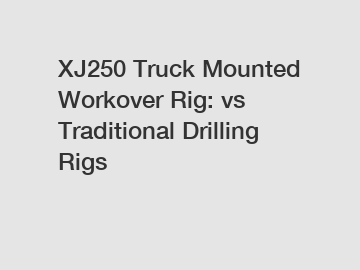 XJ250 Truck Mounted Workover Rig: vs Traditional Drilling Rigs