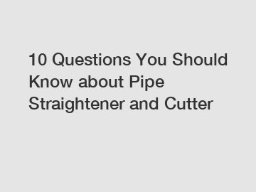10 Questions You Should Know about Pipe Straightener and Cutter