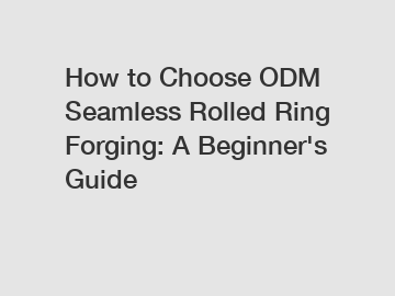 How to Choose ODM Seamless Rolled Ring Forging: A Beginner's Guide