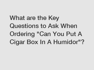 What are the Key Questions to Ask When Ordering "Can You Put A Cigar Box In A Humidor"?