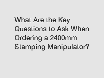 What Are the Key Questions to Ask When Ordering a 2400mm Stamping Manipulator?