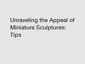 Unraveling the Appeal of Miniature Sculptures: Tips