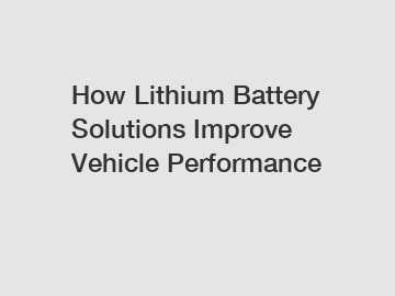 How Lithium Battery Solutions Improve Vehicle Performance