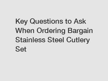 Key Questions to Ask When Ordering Bargain Stainless Steel Cutlery Set