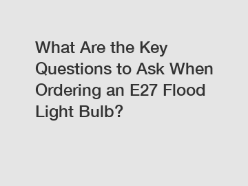 What Are the Key Questions to Ask When Ordering an E27 Flood Light Bulb?