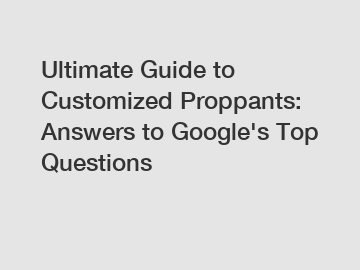 Ultimate Guide to Customized Proppants: Answers to Google's Top Questions