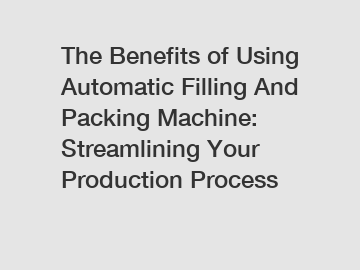 The Benefits of Using Automatic Filling And Packing Machine: Streamlining Your Production Process