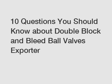 10 Questions You Should Know about Double Block and Bleed Ball Valves Exporter