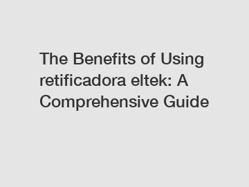 The Benefits of Using retificadora eltek: A Comprehensive Guide