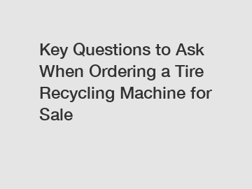 Key Questions to Ask When Ordering a Tire Recycling Machine for Sale