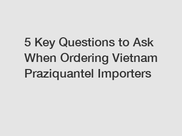 5 Key Questions to Ask When Ordering Vietnam Praziquantel Importers