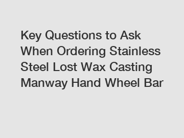 Key Questions to Ask When Ordering Stainless Steel Lost Wax Casting Manway Hand Wheel Bar