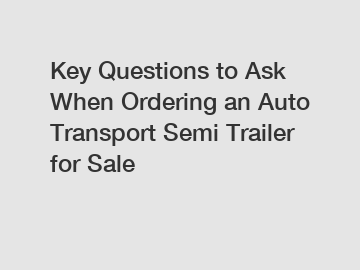 Key Questions to Ask When Ordering an Auto Transport Semi Trailer for Sale