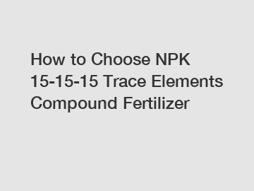 How to Choose NPK 15-15-15 Trace Elements Compound Fertilizer