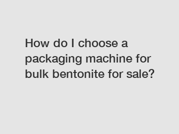 How do I choose a packaging machine for bulk bentonite for sale?