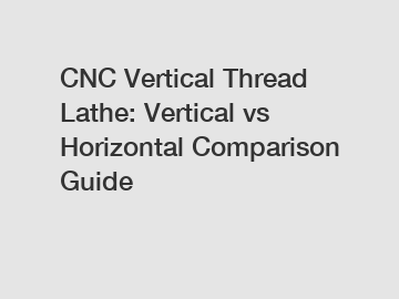 CNC Vertical Thread Lathe: Vertical vs Horizontal Comparison Guide