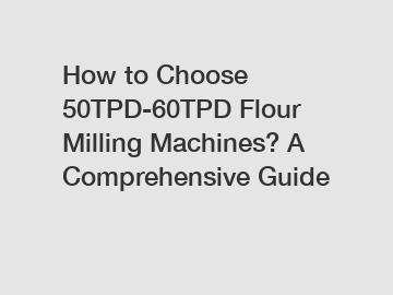 How to Choose 50TPD-60TPD Flour Milling Machines? A Comprehensive Guide