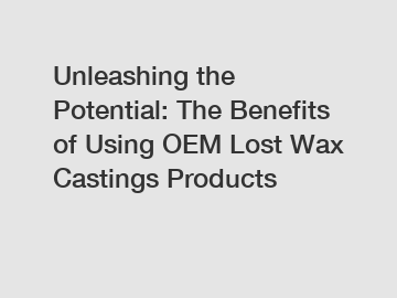 Unleashing the Potential: The Benefits of Using OEM Lost Wax Castings Products