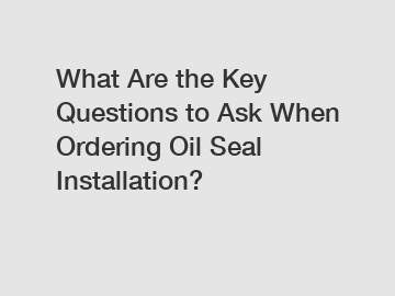 What Are the Key Questions to Ask When Ordering Oil Seal Installation?