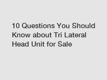 10 Questions You Should Know about Tri Lateral Head Unit for Sale