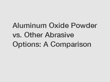 Aluminum Oxide Powder vs. Other Abrasive Options: A Comparison
