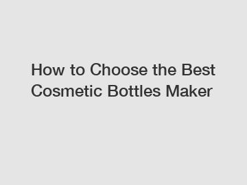 How to Choose the Best Cosmetic Bottles Maker