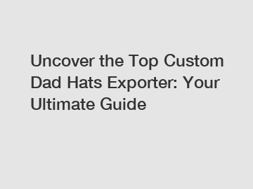 Uncover the Top Custom Dad Hats Exporter: Your Ultimate Guide